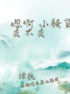 嗯啊 小骚货 爽不爽