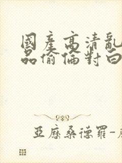 国产高清乱子精品偷伦对白