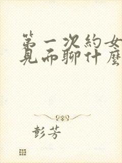 第一次约女孩子见面聊什么话题