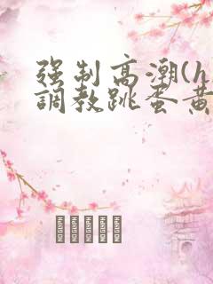 强制高潮(h)调教跳蛋黄文