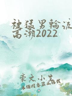 被猛男轮流操到高潮2022