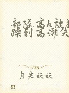 部队高h被狂c躁到高潮失禁