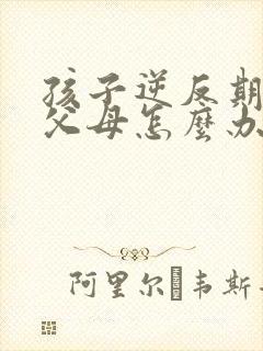 孩子逆反期打骂父母怎么办