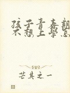 孩子青春期叛逆不想上学怎么办家长怎