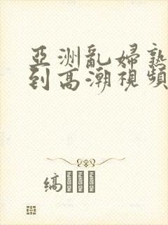 亚洲乱妇熟女爽到高潮视频高清