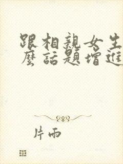 跟相亲女生聊什么话题增进感情