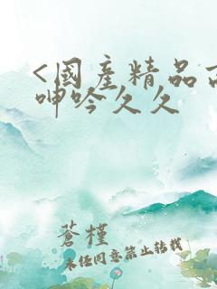 <国产精品高潮呻吟久久