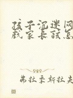 孩子沉迷网络游戏家长该怎么处理