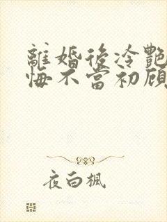 离婚后冷艳前妻悔不当初顾清雪小说阅读