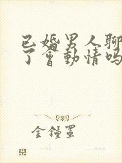 已婚男人聊天久了会动情吗