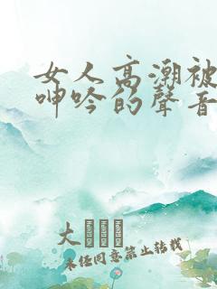 女人高潮被爽到呻吟的声音