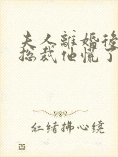夫人离婚后疯批总裁他慌了短剧全集