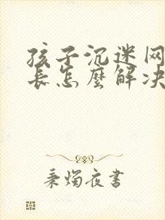 孩子沉迷网络家长怎么解决