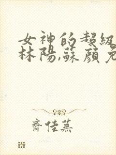 女神的超级赘婿林阳,苏颜免费阅读全部