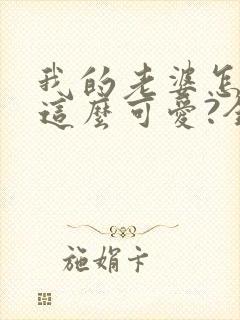 我的老婆怎么能这么可爱?全文免费阅读