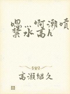 嗯…啊潮喷肉失禁水高h