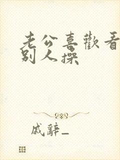 老公喜欢看我被别人操