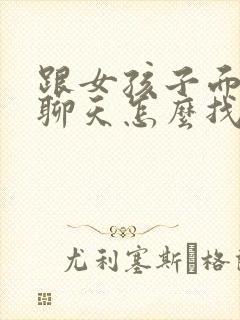 跟女孩子面对面聊天怎么找话题