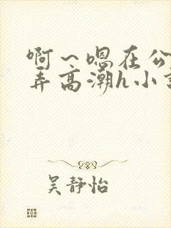 啊～嗯在公厕被弄高潮h小说