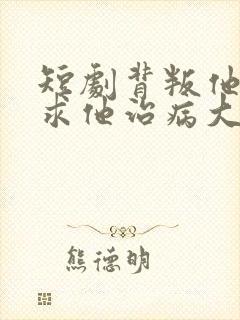 短剧背叛他的人求他治病大结局