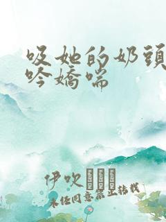 吸她的奶头到呻吟娇喘