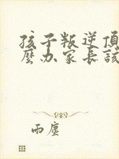 孩子叛逆顶嘴怎么办家长该如何应对