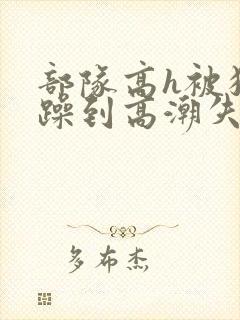 部队高h被狂c躁到高潮失禁