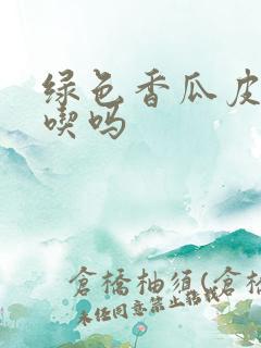 绿色香瓜皮可以吃吗