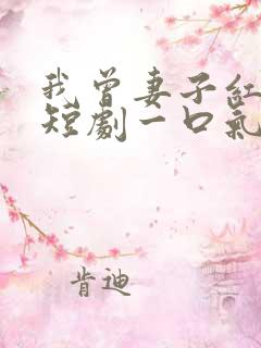 我曾妻子红缨枪短剧一口气看完