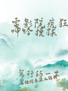 电影院疯狂高潮呻吟摸揉