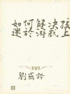 如何解决孩子沉迷于游戏上瘾