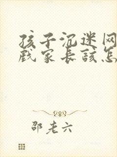 孩子沉迷网络游戏家长该怎么办