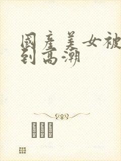 国产美女被狂操到高潮