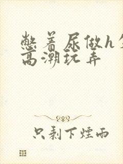 憋着尿做h失禁高潮玩弄