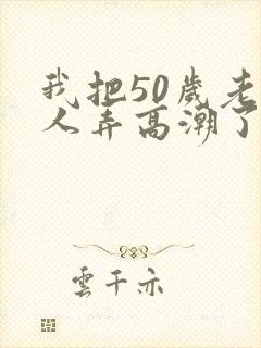 我把50岁老女人弄高潮了