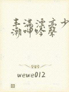 丰满漂亮少妇高潮呻吟声