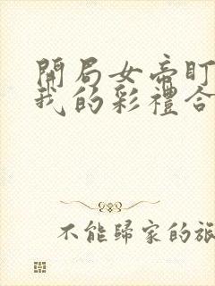 开局女帝盯上了我的彩礼合集