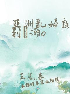 亚洲乱妇熟女爽到髙潮o