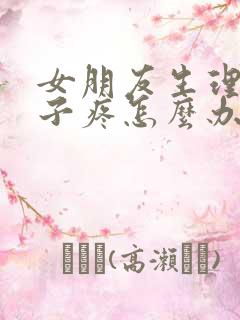 女朋友生理期肚子疼怎么办哄她