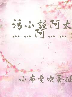 污小说阿太大了……阿……太爽了……