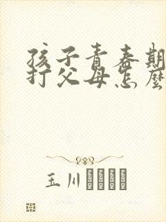 孩子青春期叛逆打父母怎么办