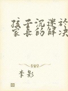 孩子沉迷于网络家长的解决方法