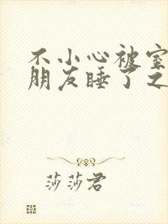 不小心被室友男朋友睡了之后作者:阿温