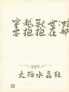 穿越兽世:蛇夫要抱抱在哪看全文