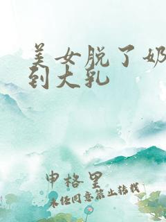 美女脱了奶罩看到大乳