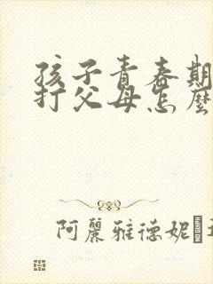 孩子青春期叛逆打父母怎么办