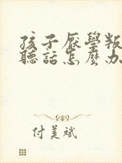 孩子厌学叛逆不听话怎么办