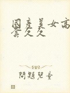 国产美女高潮无套久久