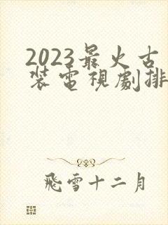 2023最火古装电视剧排行榜前十名