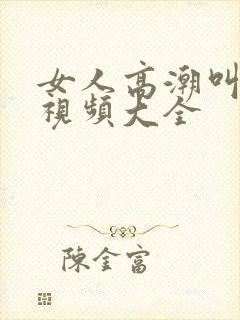 女人高潮叫床声视频大全